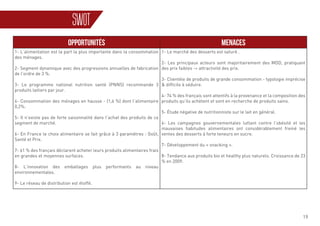 19
SWOT
OPPORTUNITÉS MENACES
1- L’alimentation est la part la plus importante dans la consommation
des ménages.
2- Segment dynamique avec des progressions annuelles de fabrication
de l’ordre de 3 %.
3- Le programme national nutrition santé (PNNS) recommande 3
produits laitiers par jour.
4- Consommation des ménages en hausse - (1,6 %) dont l’alimentaire
0,2%.
5- Il n’existe pas de forte saisonnalité dans l’achat des produits de ce
segment de marché.
6- En France le choix alimentaire se fait grâce à 3 paramètres : Goût,
Santé et Prix.
7- 61 % des français déclarent acheter leurs produits alimentaires frais
en grandes et moyennes surfaces.
8- L’innovation des emballages plus performants au niveau
environnementales.
9- Le réseau de distribution est étoffé.
1- Le marché des desserts est saturé .
2- Les principaux acteurs sont majoritairement des MDD, pratiquant
des prix faibles -> attractivité des prix.
3- Clientèle de produits de grande consommation - typologie imprécise
& difficile à séduire.
4- 74 % des français sont attentifs à la provenance et la composition des
produits qu’ils achètent et sont en recherche de produits sains.
5- Étude négative de nutritionniste sur le lait en général.
6- Les campagnes gouvernementales luttant contre l’obésité et les
mauvaises habitudes alimentaires ont considérablement freiné les
ventes des desserts à forte teneurs en sucre.
7- Développement du « snacking ».
8- Tendance aux produits bio et healthy plus naturels. Croissance de 23
% en 2009.
 
