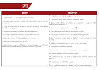 21
FORCES FAIBLESSES
1- Appartenance à un groupe mondialement connu.
2- Unique marque nationale / marque référente et leader sur son segment
de marché.
3- Force de communication de part la notoriété de Nestlé et son budget
alloué à ses campagnes.
4- Utilisation complète du réseau de distribution existant.
5- La marque représente désormais le produit (ex. Nutella).
6- Léger recrutement et fréquence d’achat en hausse.
7- Notoriété assistée importante (87 %).
8- Les générations ayant muté, Flanby se retrouve face à une nouvelle cible
ultra connectée permettant une communication 360° optimale.
1- Le positionnement de la marque est mal perçu.
2- L’entreprise a une faible notoriété spontanée (3 %).
3- Concurrence indirecte démultipliée (produits laitiers / élargissement à
tous les desserts existants).
4- Concurrence directe des références MDD.
5- Tarification plus élevée que les concurrents en MDD.
6- Les groupes spécialisés dans l’ultra-frais sont très présents.
7- Communication passée axée sur l’enfant et non sur le prescripteur
d’achat.
8- Il y a une image vieillissante et aucun univers de marque.
9- Désinvestissement média notable.
10- Le conditionnement du produit est jugé comme peu adapté.
11- Aucune présence sur les plateformes web.
12- Le flan n’est pas cité dans les 20 premiers desserts préférés des
français.
13- Il existe peu de visibilité en rayons.
14- Le produit est associé au « gobage » et à un dessert de cantine.
SWOT
 