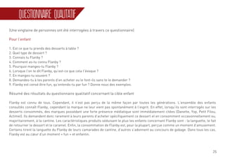 25
QUESTIONNAIRE QUALITATIF
(Une vingtaine de personnes ont été interrogées à travers ce questionnaire)
Pour l’enfant
1. Est ce que tu prends des desserts à table ?
2. Quel type de dessert ?
3. Connais tu Flanby ?
4. Comment as-tu connu Flanby ?
5. Pourquoi manges-tu Flanby ?
6. Lorsque l’on te dit Flanby, qu’est-ce que cela t’évoque ?
7. En manges-tu souvent ?
8. Demandes-tu à tes parents d’en acheter ou le font-ils sans te le demander ?
9. Flanby est censé être fun, qu’entends-tu par fun ? Donne nous des exemples.
Résumé des résultats du questionnaire qualitatif concernant la cible enfant
Flanby est connu de tous. Cependant, il n’est pas perçu de la même façon par toutes les générations. L’ensemble des enfants
consultés connaît Flanby, cependant la marque ne leur vient pas spontanément à l’esprit. En effet, lorsqu’ils sont interrogés sur les
desserts consommés, des marques possédant une forte présence médiatique sont immédiatement citées (Danette, Yop, Petit Filou,
Actimel). Ils demandent donc rarement à leurs parents d’acheter spécifiquement ce dessert et en consomment occasionnellement ou,
majoritairement, à la cantine. Les caractéristiques produits séduisant le plus les enfants concernant Flanby sont : la languette, le fait
de retourner le dessert et le caramel. Enfin, la consommation de Flanby est, pour la plupart, perçue comme un moment d’amusement.
Certains tirent la languette du Flanby de leurs camarades de cantine, d’autres s’adonnent au concours de gobage. Dans tous les cas,
Flanby est au cœur d’un moment « fun » et enfantin.
 