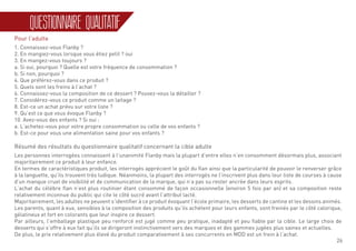 26
QUESTIONNAIRE QUALITATIF
Pour l’adulte
1. Connaissez-vous Flanby ?
2. En mangiez-vous lorsque vous étiez petit ? oui
3. En mangez-vous toujours ?
a. Si oui, pourquoi ? Quelle est votre fréquence de consommation ?
b. Si non, pourquoi ?
4. Que préférez-vous dans ce produit ?
5. Quels sont les freins à l’achat ?
6. Connaissez-vous la composition de ce dessert ? Pouvez-vous la détailler ?
7. Considérez-vous ce produit comme un laitage ?
8. Est-ce un achat prévu sur votre liste ?
9. Qu’est ce que vous évoque Flanby ?
10. Avez-vous des enfants ? Si oui :
a. L’achetez-vous pour votre propre consommation ou celle de vos enfants ?
b. Est-ce pour vous une alimentation saine pour vos enfants ?
Résumé des résultats du questionnaire qualitatif concernant la cible adulte
Les personnes interrogées connaissent à l’unanimité Flanby mais la plupart d’entre elles n’en consomment désormais plus, associant
majoritairement ce produit à leur enfance.
En termes de caractéristiques produit, les interrogés apprécient le goût du flan ainsi que la particularité de pouvoir le renverser grâce
à la languette, qu’ils trouvent très ludique. Néanmoins, la plupart des interrogés ne l’inscrivent plus dans leur liste de courses à cause
d’un manque cruel de visibilité et de communication de la marque, qui n’a pas su rester ancrée dans leurs esprits.
L’achat du célèbre flan n’est plus routinier étant consommé de façon occasionnelle (environ 5 fois par an) et sa composition reste
relativement inconnue du public qui cite le côté sucré avant l’attribut lacté.
Majoritairement, les adultes ne peuvent s’identifier à ce produit évoquant l’école primaire, les desserts de cantine et les dessins animés.
Les parents, quant à eux, sensibles à la composition des produits qu’ils achètent pour leurs enfants, sont freinés par le côté calorique,
gélatineux et fort en colorants que leur inspire ce dessert.
Par ailleurs, l’emballage plastique peu renforcé est jugé comme peu pratique, inadapté et peu fiable par la cible. Le large choix de
desserts qui s’offre à eux fait qu’ils se dirigeront instinctivement vers des marques et des gammes jugées plus saines et actuelles.
De plus, le prix relativement plus élevé du produit comparativement à ses concurrents en MDD est un frein à l’achat.
 