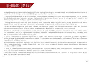 27
QUESTIONNAIRE QUANTITATIF
Suite au dépouillement du questionnaire quantitatif, nous pouvons faire certaines constatations sur les habitudes de consommation de
nos clients actuels ainsi que sur le produit Flanby que nous cherchons à améliorer.
La consommation de desserts se fait principalement sur les compotes, les yaourts aux fruits rencontrent un certains succès, ainsi que
les crèmes desserts (dans lesquelles se trouve Flanby), en 3ème position des desserts favoris. On note que ce sont 3 catégories bien
distinctes, ce qui laisse à Flanby une opportunité de développement.
L’essentiel pour un dessert est le goût, selon les sondés. Nous trouvons par la suite un intérêt pour la texture, la consistance, le prix qui
reste un facteur important dans la grande consommation, puis la composition, le conditionnement et enfin la marque.
Lors de l’analyse du formulaire, nous avons constaté que la marque Flanby a une forte notoriété assistée : 100% des personnes
interrogées connaissent Flanby et l’associe à leur enfance pendant laquelle ils en ont particulièrement consommé.
Par ailleurs, concernant leur consommation actuelle, on constate que la moitié des personnes a totalement cessé d’en acheter comme
d’en consommer. Ceux qui en consomment actuellement considèrent Flanby comme un dessert occasionnel, ce qui est traduit par le
taux de consommation, inférieur à une fois par mois.
Ce que les consommateurs apprécient le plus dans ce produit est la manière de le manger, sous entendu, grâce à la languette qui
permet de retirer le flan du pot et faire couler le caramel. En effet, 46,9% des consommateurs aiment varier la façon de le consommer
et apprécient le fait d’avoir le choix.
Nous avons relevé que 70% des interrogés sont intéressés par la commercialisation d’un format unitaire à emporter en tant qu’encas.
Pour ce projet, ils sont prêts à investir entre 0.90€ et 1.30€. Cette tranche de prix reste dans leur budget habituel pour le goûter qui est
estimé entre 1.50€ et 2.00€.
Le projet du Pack Flanby+boisson divise les interrogés en deux parts bien égales. N’ayant pas d’informations supplémentaires sur la
forme et le design de ce produit, ces résultats peuvent être compréhensibles.
Ces nouveaux formats permettent de mettre en avant la solidité du conditionnement du flan. A nouveau, un peu plus de la moitié (54.2%)
pense cela nécessaire aux produits Flanby.
 