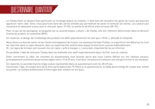 28
QUESTIONNAIRE QUANTITATIF
Le Flanby étant un dessert bien particulier et inchangé depuis sa création, il était bien de connaître les goûts de coulis que pourrait
apprécier notre cible. Ainsi, nous pourrions faire des séries limitées qui permettrait de varier et stimuler les ventes. Les saveurs qui
ressortent et séduisent le plus sont le chocolat (pour 72.9%), la vanille (à 40.6%) et enfin la fraise (28.1%).
Pour ce qui est du packaging, la languette est la caractéristique « phare » de Flanby, elle est l’élément déterminant dans la décision
d’achat du produit, à l’unanimité (89%).
En revanche, le design de l’emballage des produits est défini péjorativement en tant que « Kitsh », démodé et simpliste.
Nous étions curieux de savoir où les clients envisageaient de trouver ces nouveaux formats Flanby. La majorité en ont déduit qu’ils iront
les chercher dans le rayon desserts, dans un supermarché, endroit dans lequel ils font leurs courses habituellement.
Or, ces types de formats sont souvent mis en rayon « prêt à manger », il sera donc important de les en informer.
En parallèle, l’idée de retrouver Flanby dans les fastfoods leur plaît majoritairement (pour 54.6%), suivi du cinéma.
Enfin concernant la cible, les résultats du questionnaire sont faussés parce que nous l’avons diffusé sur nos réseaux sociaux,
principalement constitués de personnes âgées entre 19 et 29 ans. Il est donc nécessaire d’instaurer une marge d’erreur à ces résultats.
En revanche, la seconde tranche d’âge la plus représentée dans ce questionnaire sont les 30-49 ans.
Concernant l’âge, et compte tenu de la forte participation des 19-29ans à ce questionnaire, le faible pourcentage de couple avec enfant
se justifie. Le nombre prédominant d’interrogés avec enfants en ont deux.
 