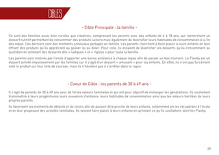 29
CIBLES
- Cible Principale : la famille -
Ce sont des familles aussi bien rurales que citadines, comprenant les parents avec des enfants de 6 à 18 ans, qui recherchent un
dessert nutritif permettant de consommer des produits laitiers mais également de diversifier leurs habitudes de consommation à la fin
des repas. Ces derniers sont des moments conviviaux partagés en famille. Les parents cherchent à faire plaisir à leurs enfants en leur
offrant des produits qu’ils apprécient au goûter ou au diner. Pour cela, ils essaient de diversifier les desserts qu’ils consomment au
quotidien en achetant des desserts dits « ludiques » et « rigolos » pour toute la famille.
Les parents sont motivés par l’envie d’apporter une bonne ambiance à chaque repas afin de passer un bon moment. Le Flanby est un
dessert acheté impulsivement par les familles car il s’agit d’un dessert « amusant » pour les enfants. En effet, ils n’ont pas forcément
noté le produit sur leur liste de courses, mais ils n’hésitent pas à s’arrêter dans le rayon.
- Coeur de Cible : les parents de 30 à 49 ans -
Il s’agit de parents de 30 à 49 ans avec de fortes valeurs familiales et qui ont pour objectif de mélanger les générations. Ils souhaitent
transmettre à leurs progénitures leurs souvenirs d’enfance, leurs habitudes de consommation ainsi que les valeurs héritées de leurs
propres parents.
Ils favorisent les moments de détente et de loisirs afin de pouvoir être proche de leurs enfants, notamment en les récupérant à l’école
et en leur proposant des activités familiales. Ils veulent faire plaisir à leurs enfants en achetant ce qu’ils souhaitent, dont les Flanby.
 