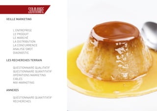 3
SOMMAIRE
VEILLE MARKETING
	
	L’ENTREPRISE
	 LE PRODUIT
	 LE MARCHÉ
	 LA DISTRIBUTION
	 LA CONCURRENCE
	 ANALYSE SWOT
	DIAGNOSTIC
LES RECHERCHES TERRAIN
	 QUESTIONNAIRE QUALITATIF
	 QUESTIONNAIRE QUANTITATIF
	 OPÉRATIONS MARKETING
	CIBLES
	MIX-MARKETING
ANNEXES
	 QUESTIONNAIRE QUANTITATIF
	RECHERCHES
 