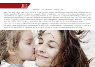 30
CIBLES
- Catherine, 42 ans, serveuse, 2 enfants, Lyon -
Mère d’une petite fille de 6 ans et d’un garçon de 10 ans, Catherine souhaite quotidiennement faire plaisir à ses enfants qui sont eux
difficiles à satisfaire. À la maison, Catherine partage les tâches ménagères avec son mari mais c’est elle qui s’occupe des courses
hebdomadaires. Elle organise et planifie chaque petits moments de la vie familiale et se voit plutôt débordée face à l’énergie de ses
enfants. Elle reste néanmoins très attachée à la santé de ses têtes blondes et prône la nourriture bio et saine. Entre son travail et sa vie
de famille Catherine a du mal à trouver du temps pour se retrouver et partager des moments conviviaux avec ses enfants. Elle souhaite
avant tout combler ce léger manque en faisant plaisir à ses enfants et par là partager plus de moments heureux avec eux.
C’est sur le lieu de vente qu’elle se retrouve face au produit Flanby, qu’elle achètera alors impulsivement en souhaitant faire plaisir à
ses enfants. Catherine en achète occasionnellement et voit le Flanby comme un dessert complémentaire et diversifié. L’achat de ce
produit lui procure un plaisir de maman car cela lui permet de partager un moment convivial et amusant avec sa famille.
 