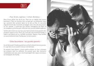 31
CIBLES
- Paul, 52 ans, ingénieur, 1 enfant, Bordeaux -
Père d’une petite fille de 8 ans, Paul est un adepte des loisirs
familiaux. C’est un homme très occupé par sa profession mais
qui souhaite être présent dans la vie de sa fille. Il s’accorde
régulièrement des moments privilégiés avec elle afin de pouvoir
la voir grandir. Il participe aux tâches ménagères du foyer et
accompagne sa femme pour effectuer les courses hebdomadaires.
Sa fille adore faire les courses, pour faire acheter à ses parents des
produits rigolos et fun. Paul, qui n’est pas très friand de Flanby, a
cédé à ses désirs et lui a acheté le produit. Depuis, Paul achète
occasionnellement des Flanby pour lui faire plaisir.
- Cible Secondaire : les grands-parents -
Ils ont découvert Flanby quand leurs enfants étaient encore jeunes.
Il s’agit donc d’un souvenir de leur vie familiale.
Ils veulent faire plaisir à leurs petits-enfants en leur achetant
les produits dont ils raffolent. Ils veulent avoir des moments
inoubliables avec eux, pour cela ils partagent des repas conviviaux,
accompagnés de Flanby.
 