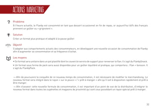 32
ACTIONS MARKETING
Problème
À l’heure actuelle, le Flanby est consommé en tant que dessert occasionnel en fin de repas, or aujourd’hui 66% des français
prennent un goûter ou « grignotent ».
Solution
Créer un format plus pratique et adapté à la pause goûter.
Objectif
S’adapter aux comportements actuels des consommateurs, en développant une nouvelle occasion de consommation de Flanby
afin d’augmenter sa consommation et sa fréquence d’achat.
Les moyens
• Ce format sera unitaire dans un pot plastifié dont le couvercle servira de support pour renverser le flan. Il s’agit du FlanbySnack.
• Un format sous forme de pack sera aussi disponible pour un goûter équilibré et pratique, qui comportera : Flan + boisson. Il
s’agit du FlanbyPack.
→ Afin de poursuivre la conquête de ce nouveau temps de consommation, il est nécessaire de modifier le merchandising. Le
nouveau format sera intégré dans le rayon « sur le pouce » / « prêt à manger » afin qu’il soit à disposition rapidement et prêt à
être manger.
→ Afin d’asseoir cette nouvelle formule de consommation, il est important d’un point de vue de la distribution, d’intégrer le
nouveau format dans toutes les supérettes et magasins de proximité qui sont ceux possédant un rayon spécial prêt à manger.
 