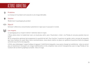 35
ACTIONS MARKETING
Problème
La marque et le produit sont associés à une image démodée.
Solution
Moderniser le packaging du produit.
Objectif
Stimuler l’affecte du consommateur potentiel en rayon pour le pousser à l’achat.
Les moyens
Le packaging est un moyen d’attirer l’attention dans le rayon.
• Nous allons donc le moderniser avec un visuel plus aéré, sans l’illustration « kitsh » du Flanby et une plus grande mise en
avant
de la composition générale (principalement la quantité de lait). Pour faciliter l’ouverture et garder notre concept de languette
que nous mettons en avant dans notre communication, nous allons mettre en place un système d’ouverture facile du paquet
cartonné sous forme de languette.
• Enfin, pour développer l’aspect ludique et appuyer l’intérêt de la languette, nous avons changé son esthétisme : elles ne seront
plus en aluminium renvoyant une image traditionnelle et très simpliste mais seront transparentes avec le logo Flanby et les
couleurs de la chartre graphique actuelle : bleu et rouge.
 