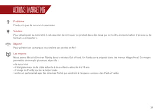 39
ACTIONS MARKETING
Problème
Flanby n’a pas de notoriété spontanée.
Solution
Pour développer sa notoriété il est essentiel de retrouver ce produit dans des lieux qui incitent la consommation d’en cas ou de
format « à emporter »
Objectif
Pour pérenniser la marque et accroître ses ventes en N+1
Les moyens
Nous avons décidé d’insérer Flanby dans le réseau Out of food. Un flanby sera proposé dans les menus Happy Meal. Ce moyen
permettra de remplir plusieurs objectifs :
• la notoriété
• l’élargissement de la cible actuelle à des enfants-ados de 4 à 18 ans
• l’image de Flanby qui sera modernisée
• enfin un partenariat avec les cinémas Pathé qui vendront à l’espace « encas » les Packs Flanby
 