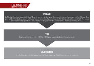40
MIX-MARKETING
PRODUIT
Le Flanby Classic, en pack de 4, 6 ou 12 garde son format d’origine. Son conditionnement plastique est fortifié pour être
plus solide. L’emballage carton est modernisé avec un visuel plus aéré en mettant en avant sa teneur en lait. Des séries
limitées seront disponibles 3 fois par ans, qui proposeront des coulis variés : chocolat, vanille ou fraise.
PRIX
Le prix est inchangé entre 1.30€ et 1.80€ pour le pack de 6 selon les enseignes.
DISTRIBUTION
Il restent au rayon desserts des hypermarchés, supermarchés et commerces de proximité.
 