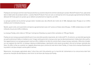 6
L’ENTREPRISE
FlanbyestunemarquecommercialefrançaisedeflanaucaramelindustrielcommercialiséeparLactalis-NestléProduitsFrais,spécialisé
dans la fabrication de produits laitiers. Lactalis-Nestlé Produits Frais est une co-entreprise entre les groupes agroalimentaires Nestlé,
détenant 40 % des parts et Lactalis qui en détient actuellement la majorité, soit 60%.
Le groupe Lactalis est le premier groupe laitier mondial avec des effectifs de l’ordre de 61 000, déployés dans 70 pays et un chiffre
d’affaires de 16 milliards d’euros.
Nestlé, quant à elle, est la première entreprise agroalimentaire avec 447 usines en filiales dans 86 pays, 16 000 collaborateurs et 4,867
milliards d’euros de chiffre d’affaires.
La marque Flanby a été créée en 1967 par l’entreprise Chambourcy avant d’être rachetée en 1996 par Nestlé.
Flanby est une marque puissante bénéficiant d’une notoriété assistée importante, de l’ordre de 87 %. À contrario, sa notoriété spontanée
est particulièrement faible et révélatrice de l’image vieillissante de la marque ainsi que du désinvestissement média dont elle souffre.
Son appartenance à un groupe puissant rend son offre crédible et est décrite comme étant unique marque nationale, référente et leader
sur son segment de marché. La marque, devenue emblématique, représente à elle seule son produit, elle est la marque nationale des
flans. En effet, le flan au caramel ne s’appelle désormais plus comme tel mais bel et bien Flanby, à l’instar de la marque Nutella dont
le produit n’est plus évoqué comme pâte à tartiner.
Néanmoins, les groupes spécialisés dans l’ultra-frais sont très présents sur le marché de l’alimentaire et la concurrence dont font
preuve les marques de distributeurs vient ternir le territoire de marque de Flanby.
 