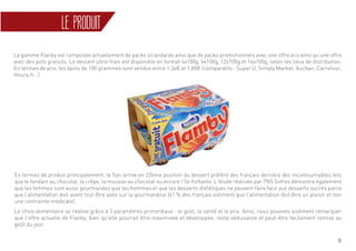 8
LE PRODUIT
En termes de produit principalement, le flan arrive en 22ème position du dessert préféré des français derrière des incontournables tels
que le fondant au chocolat, la crêpe, la mousse au chocolat ou encore l’île flottante. L’étude réalisée par TNS Sofres démontre également
que les femmes sont aussi gourmandes que les hommes et que les desserts diététiques ne peuvent faire face aux desserts sucrés parce
que l’alimentation doit avant tout être axée sur la gourmandise (41 % des français estiment que l’alimentation doit être un plaisir et non
une contrainte médicale).
Le choix alimentaire se réalise grâce à 3 paramètres primordiaux : le goût, la santé et le prix. Ainsi, nous pouvons aisément remarquer
que l’offre actuelle de Flanby, bien qu’elle pourrait être maximisée et développée, reste séduisante et peut-être facilement remise au
goût du jour.
La gamme Flanby est composée actuellement de packs strandards ainsi que de packs promotionnels avec une offre éco ainsi qu’une offre
avec des pots gratuits. Le dessert ultra-frais est disponible en format 4x100g, 6x100g, 12x100g et 16x100g, selon les lieux de distribution.
En termes de prix, les 6pots de 100 grammes sont vendus entre 1,34€ et 1,80€ (comparatifs : Super U, Simply Market, Auchan, Carrefour,
Houra.fr…)
 