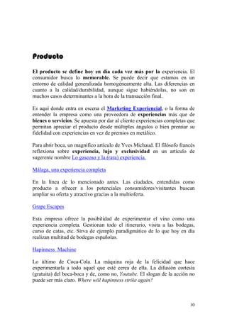 Producto
El producto se define hoy en día cada vez más por la experiencia. El
consumidor busca lo memorable. Se puede decir que estamos en un
entorno de calidad generalizada homogéneamente alta. Las diferencias en
cuanto a la calidad/durabilidad, aunque sigue habiéndolas, no son en
muchos casos determinantes a la hora de la transacción final.

Es aquí donde entra en escena el Marketing Experiencial, o la forma de
entender la empresa como una proveedora de experiencias más que de
bienes o servicios. Se apuesta por dar al cliente experiencias completas que
permitan apreciar el producto desde múltiples ángulos o bien premiar su
fidelidad con experiencias en vez de premios en metálico.

Para abrir boca, un magnífico artículo de Yves Michaud. El filósofo francés
reflexiona sobre experiencia, lujo y exclusividad en un artículo de
sugerente nombre Lo gaseoso y la (rara) experiencia.

Málaga, una experiencia completa

En la línea de lo mencionado antes. Las ciudades, entendidas como
producto a ofrecer a los potenciales consumidores/visitantes buscan
ampliar su oferta y atractivo gracias a la multioferta.

Grape Escapes

Esta empresa ofrece la posibilidad de experimentar el vino como una
experiencia completa. Gestionan todo el itinerario, visita a las bodegas,
curso de catas, etc. Sirva de ejemplo paradigmático de lo que hoy en día
realizan multitud de bodegas españolas.

Hapinness Machine

Lo último de Coca-Cola. La máquina roja de la felicidad que hace
experimentarla a todo aquel que esté cerca de ella. La difusión cortesía
(gratuita) del boca-boca y de, como no, Youtube. El slogan de la acción no
puede ser más claro. Where will hapinness strike again?



                                                                         10
 
