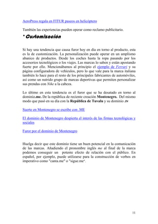 AeroPress regala en FITUR paseos en helicóptero

También las experiencias pueden operar como reclamo publicitario.
*Customización

Si hay una tendencia que causa furor hoy en día en torno al producto, esta
es la de customización. La personalización puede operar en un amplísmo
abanico de productos. Desde los coches hasta la ropa pasando por los
accesorios tecnológicos o los viajes. Las marcas lo saben y están apostando
fuerte por ello. Mencionábamos al principio el ejemplo de Ferrari y su
página configuradora de vehículos, pero lo que vale para la marca italiana
también lo hace para el resto de los principales fabricantes de automóviles,
así como un nutrido grupo de marcas deportivas que permiten personalizar
sus prendas con Nike a la cabeza.

Lo último en esta tendencia es el furor que se ha desatado en torno al
dominio.me. De la república de reciente creación Montenegro. Del mismo
modo que pasó en su día con la República de Tuvalu y su dominio .tv

Suerte en Montenegro se escribe con .ME

El dominio de Montenegro despierta el interés de las firmas tecnológicas y
sociales

Furor por el dominio de Montenegro


Huelga decir que este dominio tiene un buen potencial en la comunicación
de las marcas. Añadiendo el pronombre inglés me al final de la marca
podemos conseguir un potente efecto de relación con el público. En
español, por ejemplo, puede utilizarse para la construcción de verbos en
imperativo como "canta.me" o "sigue.me".




                                                                         11
 