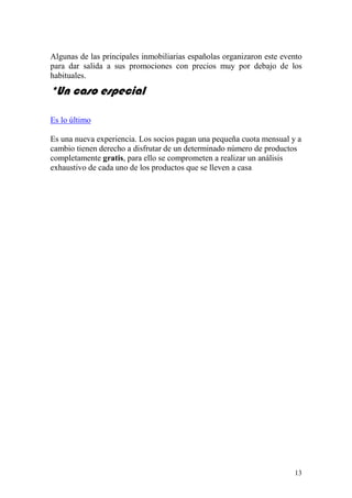 Algunas de las principales inmobiliarias españolas organizaron este evento
para dar salida a sus promociones con precios muy por debajo de los
habituales.
*Un caso especial

Es lo último

Es una nueva experiencia. Los socios pagan una pequeña cuota mensual y a
cambio tienen derecho a disfrutar de un determinado número de productos
completamente gratis, para ello se comprometen a realizar un análisis
exhaustivo de cada uno de los productos que se lleven a casa




                                                                       13
 