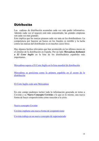 Distribución
Las cadenas de distribución acumulan cada vez más poder informativo.
Además cada vez el negocio está más concentrado, las grandes empresas
son cada vez más grandes.
Esto implica que las marcas piensen cada vez más en los distribuidores. La
competencia por hacerse un hueco en los lineales es terrible y la lucha
contra las marcas del distribuidor es en muchos casos feroz.

Hay algunos hechos relevantes que han acontecido en los últimos meses en
el entorno de la distribución en España. Por un lado Mercadona desbancó
a El Corte Inglés en la lista de los distribuidores españoles más
importantes.


Mercadona supera a El Corte Inglés en la lista mundial de distribución


Mercadona se posiciona como la primera española en el sector de la
distribución


El Corte Inglés cede ante Mercadona


En este campo podemos incluir toda la información generada en torno a
Covirán y su Nuevo Concepto Covirán o lo que es lo mismo, una nueva
forma de hacer cooperativismo como reacción a la crisis.


Nuevo concepto Covirán

Covirán implanta una nueva forma de cooperativismo

Covirán trabaja en un nuevo concepto de supermercado




                                                                         14
 