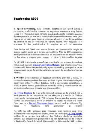Tendencias 2009


1. Speed networking. Este formato, adaptación del speed dating a
encuentros profesionales, consiste en organizar encuentros muy breves
(entre 1 y 10 minutos) para permitir a cada participante conocer a decenas
de otras personas en una hora, y decidir si tiene sentido volverse a ver (para
casarse en un caso, para hacer negocios en el otro…). Una forma práctica
de ampliar la red de contactos en tiempo récord, muy adecuada a la
obsesión de los profesionales de ampliar su red de contactos.

Para finales del 2008, este nuevo formato de comunicación surgía en
nuestro sector, como en i la luna en Mallorca. Más de 200 empresarios
participaron en el evento que consistió en encuentros de un minuto –como
en las citas a ciegas- para romper el hielo e intercambiar tarjetas.

En el 2009 la tendencia se confirmó, combinada con sesiones formativas,
como en el caso del Girona Convention Bureau, que organizó un evento
combinando formación profesional y speed networking para que los socios
se conocieran mejor. Se montaron también eventos de speed networking en
Madrid.

2. Web2.0. Con su fórmula de feedback inmediato entre fan y marca, los
eventos han conseguido en las redes sociales la pata virtual necesaria para
hacer buzz online y offline. Práctica, fácil y sin barreras geográficas, la
Web2.0 aportó nuevas posibilidades a nuestro sector y se convirtió en una
herramienta clave para conectar con el consumidor.

La TriNa Fiestaca da fe de este potencial: empezó en la Web2.0 con la
participación de los internautas en tres sketches y a través de Twitter,
consiguió la participación de 750 personas. En apenas dos semanas unos
17.000 fans mostraron a través de Internet su interés en asistir a la fiesta.
Otro caso es la Bacardi Murmansk Route, para el cual se utilizaron My
Space       y      Facebook      para      comunicar        el       evento.

No sólo ha sido utilizado para convocar, sino también para crear
información viral después del evento, como el video que Le Coq Sportif
publicó de su acción para celebrar San Valentín donde se regalaban
abrazos. Las asociaciones profesionales se han beneficiado de la Web2.0:
la Federación Estatal de Metal, Construcción y Afines de la UGT confió a


                                                                           16
 
