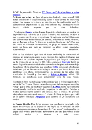 BPMO la promoción 2.0 de su 25º Congreso Federal en blogs y redes
sociales.
3. Street marketing. Ya lleva algunos años haciendo ruido, pero el 2009
habrá confirmado el street marketing como el niño terrible del marketing
actual. Las marcas encontraron en este formato la combinación ideal de
comunicación experiencial –lo que todas anhelan hoy-, interacción con el
target,     efecto    sorpresa,     por     un      coste      imbatible.

 Por ejemplo, Orange se fue de caza de posibles clientes con un musical en
la puerta de sus 72 tiendas en el día de la madre, para motivar a los hijos a
que regalasen móviles a sus progenitoras. Otro ejemplo son las 500 carteras
que colocó cerca de las clínicas, en cabinas, estaciones de metro y bancos,
con un flyer con el lema “el dinero no lo es todo. Sonríe, es vital”. Para que
las ventas de Smatbox incrementaran, un grupo de artistas disfrazados,
como un buzo con traje de neopreno en pleno centro madrileño,
sorprendieron                 a                los                transeúntes.

Uno de los alicientes que tiene el street marketing es transformar el
mensaje en experiencia, como la que vivieron los cientos de jóvenes que
asistieron a un concierto sorpresa de organizado por Peugeot, como parte
de la promoción de su nuevo 207. Otros ejemplos: Guerlain lanzó su
nueva fragancia con cuatro bailarines cantando en los puntos de ventas bajo
las gotas de Idylle, el perfume que lanzaban; Nokia homenajeó a los héroes
anónimos, que sin las nuevas tecnologías tuvieron que hacer frente a sus
problemas con placas conmemorativas en algunas de las calles más
transitadas de Madrid y Barcelona; y Primera Ópticos utilizó 200
toneladas de zanahorias para concientizar sobre la salud visual.

También el street marketing se puede combinar con el formato reality show
-al estilo The Truman Show-, como el escaparate indiscreto para un reality
“shop” que la firma de muebles y decoración La Oca montó especialmente
acondicionado: olvidando cualquier propósito de discreción, Cristina y
Carlos permanecieron durante una semana bajo la mirada del público
viviendo en este entorno de marca. O el caso de Dany, un joven que vivió
en el centro comercial Parquesur para celebrar el 20 aniversario del
centro.

4. Evento híbrido. Una de las apuestas que más hemos escuchado es la
fecha de caducidad de los eventos in situ en pro de los virtuales. El 2009
nos sirvió para entender que las ventajas del “cara a cara” jamás pondrán en
jaque a los eventos presenciales, pero también que una pata virtual ayuda
reducir       costes       y        alcanzar        a        más      gente.



                                                                           17
 