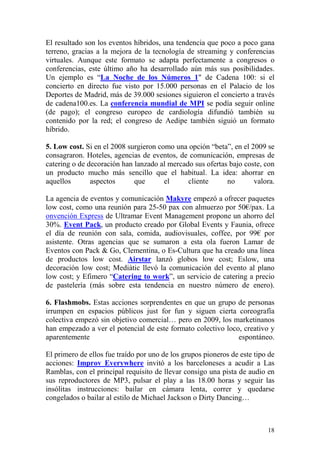 El resultado son los eventos híbridos, una tendencia que poco a poco gana
terreno, gracias a la mejora de la tecnología de streaming y conferencias
virtuales. Aunque este formato se adapta perfectamente a congresos o
conferencias, este último año ha desarrollado aún más sus posibilidades.
Un ejemplo es “La Noche de los Números 1" de Cadena 100: si el
concierto en directo fue visto por 15.000 personas en el Palacio de los
Deportes de Madrid, más de 39.000 sesiones siguieron el concierto a través
de cadena100.es. La conferencia mundial de MPI se podía seguir online
(de pago); el congreso europeo de cardiología difundió también su
contenido por la red; el congreso de Aedipe también siguió un formato
híbrido.

5. Low cost. Si en el 2008 surgieron como una opción “beta”, en el 2009 se
consagraron. Hoteles, agencias de eventos, de comunicación, empresas de
catering o de decoración han lanzado al mercado sus ofertas bajo coste, con
un producto mucho más sencillo que el habitual. La idea: ahorrar en
aquellos       aspectos      que       el     cliente      no       valora.

La agencia de eventos y comunicación Makyre empezó a ofrecer paquetes
low cost, como una reunión para 25-50 pax con almuerzo por 50€/pax. La
onvención Express de Ultramar Event Management propone un ahorro del
30%. Event Pack, un producto creado por Global Events y Faunia, ofrece
el día de reunión con sala, comida, audiovisuales, coffee, por 99€ por
asistente. Otras agencias que se sumaron a esta ola fueron Lamar de
Eventos con Pack & Go, Clementina, o Es-Cultura que ha creado una línea
de productos low cost. Airstar lanzó globos low cost; Eslow, una
decoración low cost; Mediàtic llevó la comunicación del evento al plano
low cost; y Efimero “Catering to work”, un servicio de catering a precio
de pastelería (más sobre esta tendencia en nuestro número de enero).

6. Flashmobs. Estas acciones sorprendentes en que un grupo de personas
irrumpen en espacios públicos just for fun y siguen cierta coreografía
colectiva empezó sin objetivo comercial… pero en 2009, los marketinanos
han empezado a ver el potencial de este formato colectivo loco, creativo y
aparentemente                                                 espontáneo.

El primero de ellos fue traído por uno de los grupos pioneros de este tipo de
acciones: Improv Everywhere invitó a los barceloneses a acudir a Las
Ramblas, con el principal requisito de llevar consigo una pista de audio en
sus reproductores de MP3, pulsar el play a las 18.00 horas y seguir las
insólitas instrucciones: bailar en cámara lenta, correr y quedarse
congelados o bailar al estilo de Michael Jackson o Dirty Dancing…



                                                                          18
 