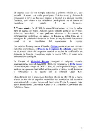 El segundo caso fue un ejemplo solidario: la primera edición de , que
recaudó 10 euros por cada participante Pokofrecuente y Barnamob
convocaron a través de las redes sociales e Internet a la primera maratón
flashmob, que reunió a los entusiastas participantes en el centro de
Barcelona,       el        pasado         12         de        diciembre.

7. Venues verdes. En el 2009, la sostenibilidad estuvo en boca de todos,
pero en agenda de pocos. Aunque siguen faltando ejemplos de eventos
realmente sostenibles, sí que podemos destacar el incremento de
certificaciones sostenibles en venues en España y, sobre todo, en el
extranjero. Es quizá señal de que en un futuro no muy lejano el factor verde
estará     en    las    prioridades    del    organizador     de     evento.

Los palacios de congresos de Valencia y Málaga destacan por sus enormes
cubiertas fotovoltaicas. El Palacio de Congresos de Valencia se convirtió
en el primer centro de congresos español en recibir la certificación de
Sistemas de Gestión Energética, según la norma UNE, el tercer sello
ambiental que consiguió.

En Europa, el Grimaldi Forum consiguió el exigente estándar
internacional de sostenibilidad ISO 14001. En Dinamarca, el Bella Center
se modificó para acoger el COP15. Hoy, el centro produce biogas, tiene
molinos para generar electricidad, utiliza comida orgánica, y está formando
y certificando a su equipo con el estándar Green Key.

El año terminó con el anuncio, en la última edición de EIBTM, de la nueva
alianza de tres de los espacios sostenibles más destacados del escenario
internacional de eventos: Arena and Convention Centre Liverpool, Cape
Town International Convention Centre y el Melbourne Convention and
Exhibition Centre.




                                                                         19
 