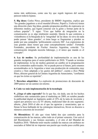 metas más ambiciosas, como una ley que regule ingresos del sector,
parecen todavía lejanas.

5. Big ideas: Carlos Pérez, presidente de BBDO Argentina, explica que
“los grandes jugadores a nivel mundial (Procter, PepsiCo, Unilever) tienen
una dirección clara: big ideas, grandes propuestas posibles de expresarse en
diferentes medios, que logren conectar con la gente y formar parte de la
cultura popular”. Y sigue: “Creo que hablar de integración en la
comunicación ya es algo totalmente asumido. Quizás lo que comienza a
vislumbrarse es la búsqueda de la ‘integridad’ de las ideas: no sirve de nada
poder pensar ‘ideas grandes’, si éstas luego se fragmentan y pierden su
poder por una campañita ‘políticamente correcta 360’. Las expresiones de
esas grandes ideas tienen que estar conceptualmente unidas”. Fernando
Fernández, presidente de Fischer America Argentina, coincide: “La
comunicación integrada necesita liderazgo, y el único que manda es el
concepto”.

6. Ley de medios: Su profundidad de implementación es una de las
grandes incógnitas para el sector publicitario en 2010. “Cuando se termine
de implementar, la ley de medios generará un cambio en la programación
de los contenidos audiovisuales. No se puede prever el futuro, pero estamos
acostumbrados en la Argentina a tener una producción de contenidos muy
creativa y bien adaptada a los gustos del público”, cuenta a iEco Philip
Pérez, director general de la Cámara Argentina de Anunciantes, “confiamos
en que los éxitos se repetirán”.

7. Derechos adquiridos: La explosión de promociones de descuento de
2009 parece ser un camino sin retorno.

8. Cada vez más implementación de la tecnología

9. ¿Llega el salto esperado? En lo que fue, sin duda, uno de los hechos
simbólicos más sustanciales para el marketing en 2009, en octubre pasado
la publicidad digital en Inglaterra arañó el 25% de la tarta de inversión y
superó por primera vez a la TV abierta, tradicional líder de este segmento.
abierta. ¿Será 2010 el año en el que las agencias y anunciantes, que se
llenan la boca hablando de las estrategias interactivas, lleven su discurso a
números concretos de inversión?

10. Bitemáticos: El año que viene habrá dos ejes centrales para la
comunicación de las marcas, sobre todo en el primer semestre. Uno será el
del Bicentenario y sus festejos asociados, y el otro el del Mundial de
Sudáfrica 2010. “Deberán tener mucho cuidado las marcas con atributos no
asociados al fútbol de no impostar una pasión que resulte poco creíble para

                                                                          21
 
