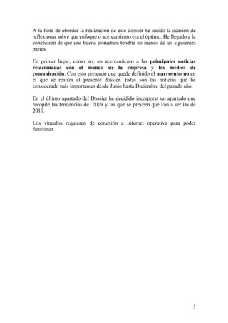 A la hora de abordar la realización de este dossier he tenido la ocasión de
reflexionar sobre que enfoque o acercamiento era el óptimo. He llegado a la
conclusión de que una buena estructura tendría no menos de las siguientes
partes.

En primer lugar, como no, un acercamiento a las principales noticias
relacionadas con el mundo de la empresa y los medios de
comunicación. Con esto pretendo que quede definido el macroentorno en
el que se realiza el presente dossier. Estas son las noticias que he
considerado más importantes desde Junio hasta Diciembre del pasado año.

En el último apartado del Dossier he decidido incorporar un apartado que
recopile las tendencias de 2009 y las que se preveen que van a ser las de
2010.

Los vínculos requieren de conexión a Internet operativa para poder
funcionar




                                                                         3
 