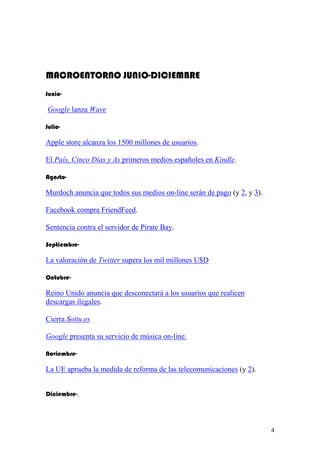 MACROENTORNO JUNIO-DICIEMBRE
Junio-

Google lanza Wave

Julio-

Apple store alcanza los 1500 millones de usuarios.

El País, Cinco Días y As primeros medios españoles en Kindle.

Agosto-

Murdoch anuncia que todos sus medios on-line serán de pago (y 2, y 3).

Facebook compra FriendFeed.

Sentencia contra el servidor de Pirate Bay.

Septiembre-

La valoración de Twitter supera los mil millones U$D

Octubre-

Reino Unido anuncia que desconectará a los usuarios que realicen
descargas ilegales.

Cierra Soitu.es

Google presenta su servicio de música on-line.

Noviembre-

La UE aprueba la medida de reforma de las telecomunicaciones (y 2).


Diciembre-.




                                                                         4
 