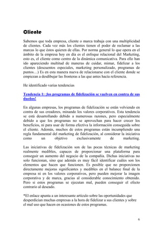 Cliente
Sabemos que toda empresa, cliente o marca trabaja con una multiplicidad
de clientes. Cada vez más los clientes tienen el poder de reclamar a las
marcas lo que éstos quieren de ellas. Por norma general lo que opera en el
ámbito de la empresa hoy en día es el enfoque relacional del Marketing,
esto es, el cliente como centro de la dinámica comunicativa. Para ello han
ido apareciendo multitud de maneras de cuidar, mimar, fidelizar a los
clientes (descuentos especiales, marketing personalizado, programas de
puntos…) Es en esta manera nueva de relacionarse con el cliente donde se
empiezan a desdibujar las fronteras a las que antes hacía referencia.

He identificado varias tendencias

Tendencia 1: ¡los programas de fidelización se vuelven en contra de sus
dueños!

En algunas empresas, los programas de fidelización se están volviendo en
contra de sus creadores, minando los valores corporativos. Esta tendencia
se está desarrollando debido a numerosas razones, pero especialmente
debido a que los programas no se aprovechan para hacer crecer los
beneficios, ni para usar de forma efectiva la información conseguida sobre
el cliente. Además, muchos de estos programas están incumpliendo una
regla fundamental del marketing de fidelización, al considerar la iniciativa
como        un       objetivo      exclusivamente       de      marketing.

Las iniciativas de fidelización son de las pocas técnicas de marketing
realmente medibles, capaces de proporcionar una plataforma para
conseguir un aumento del negocio de la compañía. Dichas iniciativas no
solo funcionan, sino que además es muy fácil identificar cuáles son los
elementos que hacen que funcionen. Es posible que no proporcionen
directamente mejoras significantes y medibles en el balance final de la
empresa ni en los valores corporativos, pero pueden mejorar la imagen
corporativa y de marca, gracias al considerable conocimiento obtenido.
Pero si estos programas se ejecutan mal, pueden conseguir el efecto
contrario al deseado.

*El enlace apunta a un interesante artículo sobre las oportunidades que
desperdician muchas empresas a la hora de fidelizar a sus clientes y sobre
el mal uso que hacen en ocasiones de estos programas.


                                                                             6
 
