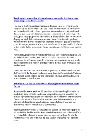 Tendencia 2: aprovechar el conocimiento profundo del cliente para
hacer propuestas diferenciadas.

Una nueva tendencia está empezando a destacar entre los programas de
fidelización de mayor éxito. Una que ilustra los beneficios de aprovechar
los datos obtenidos del cliente, gracias a un uso exhaustivo de análisis de
datos, lo que sirve para tener un mayor conocimiento del cliente y, por lo
tanto, para hacer propuestas innovadoras y diferenciadas. Los responsables
de programas de fidelización que quieran tener éxito, tendrán que haber
pasado por tres etapas, teniendo en cuenta su mercado, que les ayudarán a
crear dichas propuestas: 1. Crear una plataforma de segmentación. 2. Evitar
la dispersión de los ingresos. 3. Hacer marketing de fidelización en tiempo
real.

Por un lado, propuestas de valor diferenciadas son fundamentales para una
iniciativa de fidelización. Por otro, la inversión en análisis de datos de
clientes en las diferentes fases del programa - consiguiendo un alto grado
de conocimiento del cliente - puede ayudar a diseñar estas propuestas tan
motivadoras.

*El enlace apunta a una reciente noticia generada a raíz de la celebración
de Fitur 2010. La Junta de Andalucía a través de la Consejería de Turismo
va a buscar captar clientes de una forma más emotiva, cambiando así su
actual tono de comunicación.

Tendencia 3: el uso de innovadoras tecnologías de fidelización cobra
fuerza.

Sobre todo las redes sociales. Es creciente el número de aplicaciones de
marketing, cada vez más creativas e imaginativas, que se sustentan en
nuevas y potentes tecnologías que irrumpen en el campo de la fidelización.
Como en la mayoría de mercados maduros, una visión comercial y la
adopción de las últimas tecnologías son necesidades estratégicas para
mantenerse un paso más allá de la competencia.

Tecnologías innovadoras y vanguardistas jugarán un importante papel en
las iniciativas de fidelización. Pero lo más importante será la innovación y
la creatividad en la aplicación de estas tecnologías. Al final del día, lo
fundamental será una estrategia de fidelización impecable y de primera
clase.



                                                                               7
 