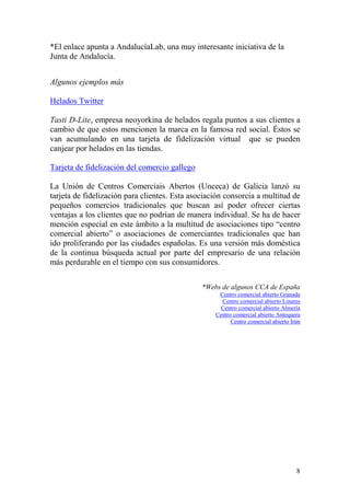 *El enlace apunta a AndalucíaLab, una muy interesante iniciativa de la
Junta de Andalucía.


Algunos ejemplos más

Helados Twitter

Tasti D-Lite, empresa neoyorkina de helados regala puntos a sus clientes a
cambio de que estos mencionen la marca en la famosa red social. Éstos se
van acumulando en una tarjeta de fidelización virtual que se pueden
canjear por helados en las tiendas.

Tarjeta de fidelización del comercio gallego

La Unión de Centros Comerciais Abertos (Unceca) de Galicia lanzó su
tarjeta de fidelización para clientes. Esta asociación consorcia a multitud de
pequeños comercios tradicionales que buscan así poder ofrecer ciertas
ventajas a los clientes que no podrían de manera individual. Se ha de hacer
mención especial en este ámbito a la multitud de asociaciones tipo “centro
comercial abierto” o asociaciones de comerciantes tradicionales que han
ido proliferando por las ciudades españolas. Es una versión más doméstica
de la continua búsqueda actual por parte del empresario de una relación
más perdurable en el tiempo con sus consumidores.

                                               *Webs de algunos CCA de España
                                                    Centro comercial abierto Granada
                                                     Centro comercial abierto Linares
                                                     Centro comercial abierto Almería
                                                   Centro comercial abierto Antequera
                                                         Centro comercial abierto Irún




                                                                                    8
 