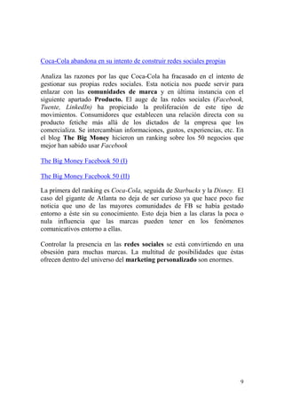 Coca-Cola abandona en su intento de construir redes sociales propias

Analiza las razones por las que Coca-Cola ha fracasado en el intento de
gestionar sus propias redes sociales. Esta noticia nos puede servir para
enlazar con las comunidades de marca y en última instancia con el
siguiente apartado Producto. El auge de las redes sociales (Facebook,
Tuente, LinkedIn) ha propiciado la proliferación de este tipo de
movimientos. Consumidores que establecen una relación directa con su
producto fetiche más allá de los dictados de la empresa que los
comercializa. Se intercambian informaciones, gustos, experiencias, etc. En
el blog The Big Money hicieron un ranking sobre los 50 negocios que
mejor han sabido usar Facebook

The Big Money Facebook 50 (I)

The Big Money Facebook 50 (II)

La primera del ranking es Coca-Cola, seguida de Starbucks y la Disney. El
caso del gigante de Atlanta no deja de ser curioso ya que hace poco fue
noticia que uno de las mayores comunidades de FB se había gestado
entorno a éste sin su conocimiento. Esto deja bien a las claras la poca o
nula influencia que las marcas pueden tener en los fenómenos
comunicativos entorno a ellas.

Controlar la presencia en las redes sociales se está convirtiendo en una
obsesión para muchas marcas. La multitud de posibilidades que éstas
ofrecen dentro del universo del marketing personalizado son enormes.




                                                                        9
 