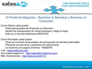 El Portal de Negocios - Business to Business y Business to
                            Consumer
Como Cliente usted puede:
   Pedir presupuestos de Productos y/o Servicios
   Recibir los presupuestos de varias empresas y elegir el mejor
   Este es un servicio totalmente GRATUITO

Como Proveedor usted puede:
     Tener en su email varios pedidos de presupuesto de clientes potenciales
     Promover sus servicios y productos sin restricciones
     Le hacemos una pagina dinámica - WEBSITE
Link - www.nucleonso.com
Vea nuestra pagina en - http://sales4all.nucleonso.com/
Más informaciones - http://eepurl.com/kvYc1
 