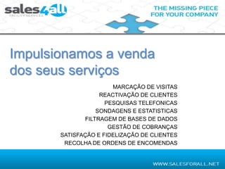 Impulsionamos a venda
dos seus serviços
                       MARCAÇÃO DE VISITAS
                   REACTIVAÇÃO DE CLIENTES
                     PESQUISAS TELEFONICAS
                  SONDAGENS E ESTATISTICAS
              FILTRAGEM DE BASES DE DADOS
                      GESTÃO DE COBRANÇAS
       SATISFAÇÃO E FIDELIZAÇÃO DE CLIENTES
        RECOLHA DE ORDENS DE ENCOMENDAS
 