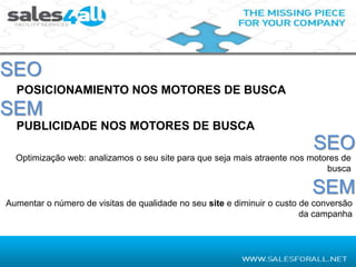 SEO
  POSICIONAMIENTO NOS MOTORES DE BUSCA
SEM
  PUBLICIDADE NOS MOTORES DE BUSCA
                                                                           SEO
  Optimização web: analizamos o seu site para que seja mais atraente nos motores de
                                                                             busca

                                                                           SEM
Aumentar o número de visitas de qualidade no seu site e diminuir o custo de conversão
                                                                         da campanha
 