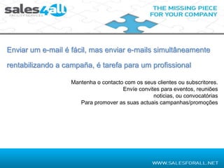 Enviar um e-mail é fácil, mas enviar e-mails simultâneamente

rentabilizando a campaña, é tarefa para um profissional

                   Mantenha o contacto com os seus clientes ou subscritores.
                                      Envíe convites para eventos, reuniões
                                                  noticias, ou convocatórias
                      Para promover as suas actuais campanhas/promoções
 