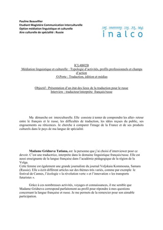 Pauline Beauvillier
Etudiant Magistère Communication Interculturelle
Option médiation linguistique et culturelle
Aire culturelle de spécialité : Russie




                                          ICL4B02B
 Médiation linguistique et culturelle : Typologie d’activités, profils professionnels et champs
                                           d’action
                            O.Porte : Traduction, édition et médias


            Objectif : Présentation d’un état des lieux de la traduction pour le russe
                         Interview : traducteur/interprète français/russe




        Ma démarche est interculturelle. Elle consiste à tenter de comprendre les aller- retour
entre le français et le russe, les difficultés de traduction, les idées reçues du public, ses
engouements ou réticences. Je cherche à comparer l'image de la France et de ses produits
culturels dans le pays de ma langue de spécialité.




        Madame Gridneva Tatiana, est la personne que j’ai choisi d’interviewer pour ce
devoir. C’est une traductrice, interprète dans le domaine linguistique français/russe. Elle est
aussi enseignante de la langue française dans l’académie pédagogique de la région de la
Volga.
Cette femme est également une grande journaliste du journal Voljskaia Kommouna, Samara
(Russie). Elle a écrit différent articles sur des thèmes très variés, comme par exemple le
festival de Cannes, l’écologie « la révolution verte » et l’innovation « les transports
futuristes ».

        Grâce à ces nombreuses activités, voyages et connaissances, il me semble que
Madame Gridneva correspond parfaitement au profil pour répondre à mes questions
concernant la langue française et russe. Je me permets de la remercier pour son aimable
participation.
 
