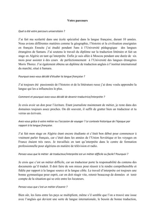 Votre parcours


Quel a été votre parcours universitaire ?

J’ai fait ma scolarité dans une école spécialisé dans la langue française, durant 10 années.
Nous avions différentes matières comme la géographie, l’histoire et la civilisation enseignées
en français Ensuite j’ai étudié pendant 5ans à l’Université pédagogique des langues
étrangères de Samara. J’ai soutenu le travail du diplôme sur la traduction littéraire et fait un
stage en Algérie en tant qu’interprète. Enfin je suis allée à Moscou pendant une durée de six
mois pour assister à des cours de perfectionnement à l’Université des langues étrangères
Moris Thorez. J’ai également obtenu un diplôme de traduction anglais à l’institut international
du marché, situé à Samara.

Pourquoi avez-vous décidé d’étudier la langue française ?

J’ai toujours été passionnée de l’histoire et de la littérature russe j’ai donc voulu apprendre la
langue qui les a influencées le plus.

Comment et pourquoi avez-vous décidé de devenir traductrice/interprète ?

Je crois avoir un don pour l’écriture. Etant journaliste maintenant de métier, je reste dans des
domaines toujours assez proches. On dit souvent, il suffit de gratter bien un traducteur et tu
verras un écrivain.

Avez-vous grâce à votre métier eu l’occasion de voyager ? Le contexte historique de l’époque par
rapport à la langue française.

J’ai fait mon stage en Algérie étant encore étudiante et c’était bon début pour commencer à
vraiment parler français, car c’était dans les années de l’Union Soviétique et les voyages en
France étaient très rares. Je travaillais en tant qu’interprète dans le centre de formation
professionnelle pour algériens en matière de télévision et radio.

Pensez-vous que le métier de traducteur/interprète est un métier difficile ou facile? Pourquoi ?

Je crois que c’est un métier difficile, car un traducteur porte la responsabilité du contenu des
documents qu’il traduit. Il doit faire de son mieux pour réussir à le rendre compréhensible et
fidèle par rapport à la langue source et la langue cible. Le travail d’interprète est toujours une
bonne gymnastique pour esprit, car on doit réagir vite, retenir beaucoup de données et tenir
compte de la situation qui se crée entre les locuteurs.

Pensez-vous que c’est un métier d’avenir ?

Bien sûr, les liens entre les pays se multiplient, même s’il semble que l’on a trouvé une issue
avec l’anglais qui devient une sorte de langue internationale, le besoin de bonne traduction,
 
