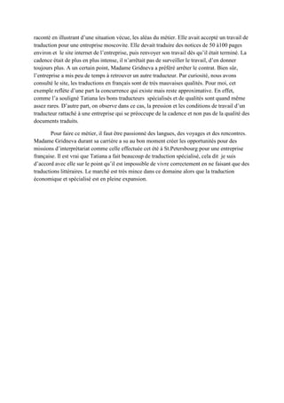raconté en illustrant d’une situation vécue, les aléas du métier. Elle avait accepté un travail de
traduction pour une entreprise moscovite. Elle devait traduire des notices de 50 à100 pages
environ et le site internet de l’entreprise, puis renvoyer son travail dès qu’il était terminé. La
cadence était de plus en plus intense, il n’arrêtait pas de surveiller le travail, d’en donner
toujours plus. A un certain point, Madame Gridneva a préféré arrêter le contrat. Bien sûr,
l’entreprise a mis peu de temps à retrouver un autre traducteur. Par curiosité, nous avons
consulté le site, les traductions en français sont de très mauvaises qualités. Pour moi, cet
exemple reflète d’une part la concurrence qui existe mais reste approximative. En effet,
comme l’a souligné Tatiana les bons traducteurs spécialisés et de qualités sont quand même
assez rares. D’autre part, on observe dans ce cas, la pression et les conditions de travail d’un
traducteur rattaché à une entreprise qui se préoccupe de la cadence et non pas de la qualité des
documents traduits.

        Pour faire ce métier, il faut être passionné des langues, des voyages et des rencontres.
Madame Gridneva durant sa carrière a su au bon moment créer les opportunités pour des
missions d’interprétariat comme celle effectuée cet été à St.Petersbourg pour une entreprise
française. Il est vrai que Tatiana a fait beaucoup de traduction spécialisé, cela dit je suis
d’accord avec elle sur le point qu’il est impossible de vivre correctement en ne faisant que des
traductions littéraires. Le marché est très mince dans ce domaine alors que la traduction
économique et spécialisé est en pleine expansion.
 