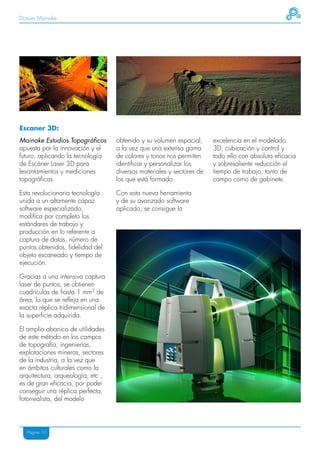 Dossier Mainake




Escaner 3D:
Mainake Estudios Topográficos      obtenido y su volumen espacial,     excelencia en el modelado
apuesta por la innovación y el     a la vez que una extensa gama       3D, cubicación y control y
futuro, aplicando la tecnología    de colores y tonos nos permiten     todo ello con absoluta eficacia
de Escáner Laser 3D para           identificar y personalizar los      y sobresaliente reducción el
levantamientos y mediciones        diversos materiales y sectores de   tiempo de trabajo, tanto de
topográficas.                      los que está formado.               campo como de gabinete.

Esta revolucionaria tecnología     Con esta nueva herramienta
unida a un altamente capaz         y de su avanzado software
software especializado,            aplicado, se consigue la
modifica por completo los
estándares de trabajo y
producción en lo referente a
captura de datos, número de
puntos obtenidos, fidelidad del
objeto escaneado y tiempo de
ejecución.

Gracias a una intensiva captura
laser de puntos, se obtienen
cuadrículas de hasta 1 mm2 de
área, lo que se refleja en una
exacta réplica tridimensional de
la superficie adquirida.

El amplio abanico de utilidades
de este método en los campos
de topografía, ingenierías,
explotaciones mineras, sectores
de la industria, a la vez que
en ámbitos culturales como la
arquitectura, arqueología, etc ,
es de gran eficacia, por poder
conseguir una réplica perfecta,
fotorrealista, del modelo




   Página 10
 