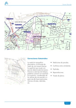 Dossier Mainake




Correcciones Catastrales:

La medición topográfica             • Mediciones de parcelas.
planimétrica, se encarga de
medir de una manera precisa         • Conflictos entre colindantes.
la superficie que ocupa una
                                    • Deslindes.
porción determinada de terreno.
Gracias a este tipo de trabajos,    • Reparcelaciones.
podemos conocer con exactitud
la ocupación, coordenadas de        • Visado de planos.
los vértices de una parcela y a
partir de ello hacer particiones,
informes oficiales, deslindes,
etc.




                                                          Página 11
 