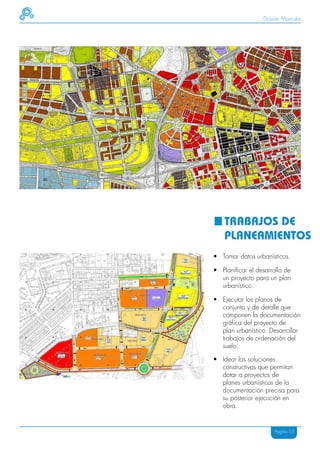 Dossier Mainake




    TRABAJOS DE
    PLANEAMIENTOS
• Tomar datos urbanísticos.

• Planificar el desarrollo de
  un proyecto para un plan
  urbanístico.

• Ejecutar los planos de
  conjunto y de detalle que
  componen la documentación
  gráfica del proyecto de
  plan urbanístico. Desarrollar
  trabajos de ordenación del
  suelo.

• Idear las soluciones
  constructivas que permitan
  dotar a proyectos de
  planes urbanísticos de la
  documentación precisa para
  su posterior ejecución en
  obra.


                       Página 15
 
