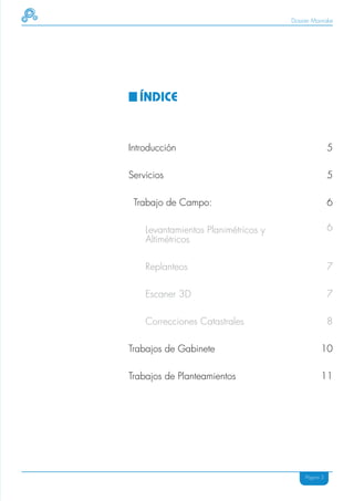Dossier Mainake




  ÍNDICE


Introducción                                         5

Servicios                                            5

 Trabajo de Campo:                                   6

    Levantamientos Planimétricos y                   6
    Altimétricos

    Replanteos                                       7

    Escaner 3D                                       7

    Correcciones Catastrales                         8

Trabajos de Gabinete                            10

Trabajos de Planteamientos                      11




                                          Página 3
 