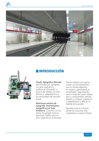 Dossier Mainake




   INTRODUCCIÓN

Estudio Topográfico Mainake      Nuestro objetivo principal es
está formado por topógrafos      cumplir con las expectativas
con gran experiencia             que los clientes depositan
profesional, ofreciendo un       en nosotros, garantizando la
servicio de calidad con total    tranquilidad y seguridad de
eficiencia, adaptándonos a       estos a través de nuestro trabajo
las necesidades del mercado      serio y comprometido, estando
actual.                          abiertos a cualquier sugerencia
                                 y adaptándonos a ellas en la
Realizamos estudios de           medida de lo posible.
topografía, levantamientos
topográficos por toda            Apostamos por la I+D para
Andalucía. Contamos con las      ofrecer las soluciones más
últimas tecnologías tanto en     competitivas a nuestros clientes.
Estaciones Totales como en
Gps, existentes en el mercado.




                                                         Página 5
 