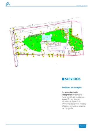 Dossier Mainake




   SERVICIOS

Trabajos de Campo:

En Mainake Estudio
Topográfico utilizamos la
mejor tecnología en equipos
topográficos y sistemas
informáticos específicos.
Ofrecemos soluciones fiables y
eficaces en nuestros servicios
de topografía:




                      Página 7
 