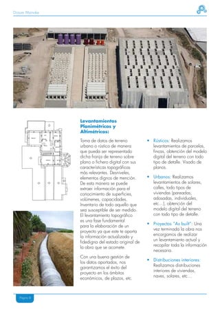 Dossier Mainake




                  Levantamientos
                  Planimétricos y
                  Altimétricos:

                  Toma de datos de terreno           • Rústicos: Realizamos
                  urbano o rústico de manera           levantamientos de parcelas,
                  que pueda ser representado           fincas, obtención del modelo
                  dicha franja de terreno sobre        digital del terreno con todo
                  plano o fichero digital con sus      tipo de detalle. Visado de
                  características topográficas         planos.
                  más relevantes. Desniveles,
                  elementos dignos de mención.       • Urbanos: Realizamos
                  De esta manera se puede              levantamientos de solares,
                  extraer información para el          calles, todo tipos de
                  conocimiento de superficies,         viviendas (pareadas,
                  volúmenes, capacidades.              adosadas, individuales,
                  Inventario de todo aquello que       etc…), obtención del
                  sea susceptible de ser medido.       modelo digital del terreno
                  El levantamiento topográfico         con todo tipo de detalle.
                  es una fase fundamental
                                                     • Proyectos “As built”: Una
                  para la elaboración de un
                                                       vez terminada la obra nos
                  proyecto ya que este te aporta
                                                       encargamos de realizar
                  la información actualizada y
                                                       un levantamiento actual y
                  fidedigna del estado original de
                                                       recopilar toda la información
                  la obra que se acomete.
                                                       necesaria.
                  Con una buena gestión de
                                                     • Distribuciones interiores:
                  los datos aportados, nos
                                                       Realizamos distribuciones
                  garantizamos el éxito del
                                                       interiores de viviendas,
                  proyecto en los ámbitos
                                                       naves, solares, etc…
                  económicos, de plazos, etc.



   Página 8
 