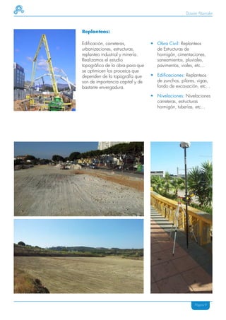 Dossier Mainake



Replanteos:

Edificación, carreteras,          • Obra Civil: Replanteos
urbanizaciones, estructuras,        de Estructuras de
replanteo industrial y minería.     hormigón, cimentaciones,
Realizamos el estudio               saneamientos, pluviales,
topográfico de la obra para que     pavimentos, viales, etc…
se optimicen los procesos que
dependen de la topografía que     • Edificaciones: Replanteos
son de importancia capital y de     de zunchos, pilares, vigas,
bastante envergadura.               fondo de excavación, etc…

                                  • Nivelaciones: Nivelaciones
                                    carreteras, estructuras
                                    hormigón, tuberías, etc…




                                                        Página 9
 