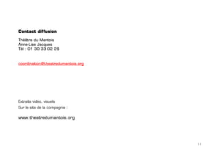 Contact diffusion

Théâtre du Mantois
Anne-Lise Jacques
Tél : 01 30 33 02 26



coordination@theatredumantois.org




Extraits vidéo, visuels
Sur le site de la compagnie :

www.theatredumantois.org




                                    11
 