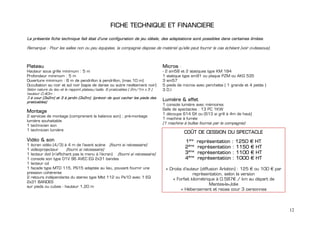 FICHE TECHNIQUE ET FINANCIERE

La présente fiche technique fait état d’une configuration de jeu idéale, des adaptations sont possibles dans certaines limites.

Remarque : Pour les salles non ou peu équipées, la compagnie dispose de matériel qu'elle peut fournir le cas échéant (voir ci-dessous).



Plateau                                                                         Micros :
Hauteur sous grille minimum : 5 m                                               - 2 sm58 et 2 statiques type KM 184
Profondeur minimum : 5 m                                                        1 statique type sm91 ou plaque PZM ou AKG 535
Ouverture minimum : 8 m de pendrillon à pendrillon, (max.10 m)                  3 sm57
Occultation au noir et sol noir (tapis de danse ou autre revêtement noir)       5 pieds de micros avec perchette ( 1 grands et 4 petits )
Selon nature du lieu et le rapport plateau/salle, 6 praticables ( 2m/1m x 5 )   3 D.I
hauteur 0,40m :
3 à cour (3x2m) et 3 à jardin (3x2m). (prévoir de quoi cacher les pieds des
praticables)
                                                                                Lumière & effet
                                                                                1 console lumière avec mémoires
                                                                                Salle de spectacles : 13 PC 1KW
Montage
                                                                                1 découpe 614 SX ou (613 si grill à 4m de haut)
2 services de montage (comprenant la balance son) ; pré-montage
                                                                                1 machine à fumée
lumière souhaitable
                                                                                (1 machine à bulles fournie par la compagnie)
1 technicien son
1 technicien lumière
                                                                                           COÛT DE CESSION DU SPECTACLE
Vidéo & son                                                                                 1ère   représentation : 1250 € HT
1 écran vidéo (4/3) à 4 m de l'avant scène (fourni si nécessaire)
                                                                                            2ème   représentation : 1150 € HT
1 vidéoprojecteur      (fourni si nécessaire)
1 lecteur dvd (n’affichant pas le menu à l’écran) (fourni si nécessaire)                    3ème   représentation : 1100 € HT
1 console son type O1V 96 AVEC EQ 2x31 bandes                                               4ème   représentation : 1000 € HT
1 lecteur cd
1 façade type MTD 115, PS15 adaptée au lieu, pouvant fournir une                 + Droits d’auteur (diffusion Arkéïon) : 125 € ou 100 € par
pression cohérente                                                                             représentation, selon la version
2 retours indépendants du stereo type Mtd 112 ou Ps10 avec 1 EQ                     + Forfait kilométrique à 0.587€ / km au départ de
2x31 BANDES
                                                                                                         Mantes-la-Jolie
sur pieds ou cubes - hauteur 1,20 m
                                                                                         + Hébergement et repas pour 3 personnes



                                                                                                                                              12
 