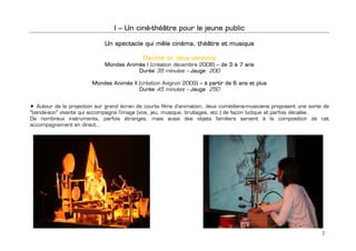 I – Un ciné-théâtre pour le jeune public

                             Un spectacle qui mêle cinéma, théâtre et musique

                                             Décliné en deux versions
                             Mondes Animés I (création décembre 2008) – de 3 à 7 ans
                                        Durée 35 minutes – Jauge 200

                        Mondes Animés II (création Avignon 2009) – à partir de 6 ans et plus
                                         Durée 45 minutes – Jauge 250

                  
   Autour de la projection sur grand écran de courts films d'animation, deux comédiens-musiciens proposent une sorte de
"bande-son" vivante qui accompagne l'image (voix, jeu, musique, bruitages, etc.) de façon ludique et parfois décalée.
De nombreux instruments, parfois étranges, mais aussi des objets familiers servent à la composition de cet
accompagnement en direct…



                  
                  
                  
                  
                  
                  
                  
                  
                  
                  
                  



                                                                                                                    2
 