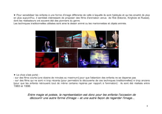 Pour sensibiliser les enfants à une forme d’image différente de celle à laquelle ils sont habitués et qui les envahit de plus
en plus aujourd’hui, il semblait intéressant de proposer des films d’animation venus de l'Est (Estonie, Kirghizie et Russie),
dont les réalisateurs ont souvent été des pionniers du genre.
Les techniques traditionnelles utilisées sont ainsi le dessin animé ou les marionnettes et objets animés.




   Le choix s'est porté :
- sur des films courts (une dizaine de minutes au maximum) pour que l'attention des enfants ne se disperse pas
- sur des films qui ne sont ni trop récents (pour permettre la découverte de ces techniques traditionnelles) ni trop anciens
(pour que les enfants retrouvent tout de même certains repères par rapport à l'animation) : ils sont été réalisés entre
1983 et 1998.


             Entre magie et poésie, la représentation est donc pour les enfants l’occasion de
              découvrir une autre forme d’image – et une autre façon de regarder l'image…

                                                                                                                            4
 